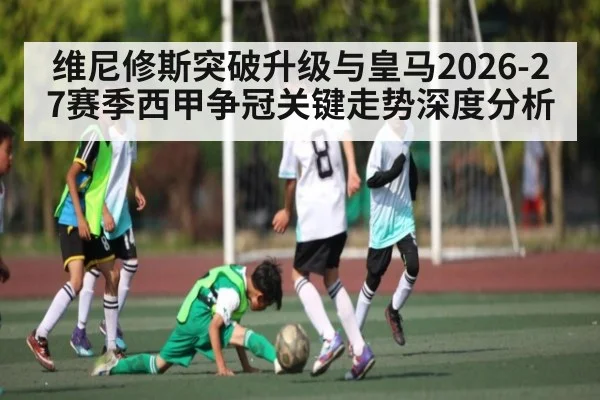 维尼修斯突破升级与皇马2026-27赛季西甲争冠关键走势深度分析