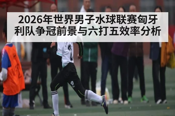 2026年世界男子水球联赛匈牙利队争冠前景与六打五效率分析